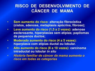 RISCO DE DESENVOLVIMENTO DE
CÂNCER DE MAMA
• Sem aumento do risco: alteração fibrocística
(cistos, adenose, metaplasia apócrina, fibrose);
• Leve aumento do risco (1,5 a 2 vezes): adenose
esclerosante, hiperplasias sem atipias; papilomas
de pequenos ductos;
• Moderado aumento do risco (4 a 5 vezes):
hiperplasia com atipias ductal ou lobular.
• Alto aumento do risco (8 a 10 vezes): carcinoma
intraductal ou lobular in situ
• História familiar de câncer de mama aumenta o
risco em todas as categorias
 