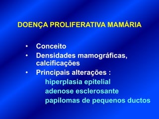 DOENÇA PROLIFERATIVA MAMÁRIA
• Conceito
• Densidades mamográficas,
calcificações
• Principais alterações :
hiperplasia epitelial
adenose esclerosante
papilomas de pequenos ductos
 