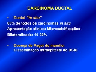CARCINOMA DUCTAL
• Ductal “in situ”
80% de todos os carcinomas in situ
Apresentação clínica: Microcalcificações
Bilateralidade: 10-20%
• Doença de Paget do mamilo:
Disseminação intraepitelial do DCIS
 