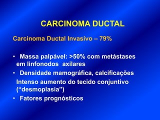 CARCINOMA DUCTAL
Carcinoma Ductal Invasivo – 79%
• Massa palpável: >50% com metástases
em linfonodos axilares
• Densidade mamográfica, calcificações
Intenso aumento do tecido conjuntivo
(“desmoplasia”)
• Fatores prognósticos
 