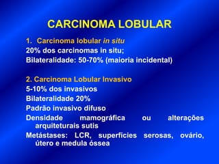 CARCINOMA LOBULAR
1. Carcinoma lobular in situ
20% dos carcinomas in situ;
Bilateralidade: 50-70% (maioria incidental)
2. Carcinoma Lobular Invasivo
5-10% dos invasivos
Bilateralidade 20%
Padrão invasivo difuso
Densidade mamográfica ou alterações
arquiteturais sutis
Metástases: LCR, superfícies serosas, ovário,
útero e medula óssea
 