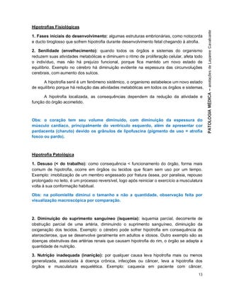 13
Hipotrofias Fisiológicas
1. Fases iniciais do desenvolvimento: algumas estruturas embrionárias, como notocorda
e ducto tiroglosso que sofrem hipotrofia durante desenvolvimento fetal chegando à atrofia.
2. Senilidade (envelhecimento): quando todos os órgãos e sistemas do organismo
reduzem suas atividades metabólicas e diminuem o ritmo de proliferação celular, afeta todo
o indivíduo, mas não há prejuízo funcional, porque fica mantido um novo estado de
equilíbrio. Exemplo no cérebro há diminuição evidente na espessura das circunvoluções
cerebrais, com aumento dos sulcos.
A hipotrofia senil é um fenômeno sistêmico, o organismo estabelece um novo estado
de equilíbrio porque há redução das atividades metabólicas em todos os órgãos e sistemas.
A hipotrofia localizada, as consequências dependem da redução da atividade e
função do órgão acometido.
Obs: o coração tem seu volume diminuído, com diminuição da espessura do
músculo cardíaco, principalmente do ventrículo esquerdo, além de apresentar cor
pardacenta (charuto) devido os grânulos de lipofuscina (pigmento de uso = atrofia
fosco ou pardo).
Hipotrofia Patológica
1. Desuso (< do trabalho): como consequência < funcionamento do órgão, forma mais
comum de hipotrofia, ocorre em órgãos ou tecidos que ficam sem uso por um tempo.
Exemplo: imobilização de um membro engessado por fratura óssea, por paralisia, repouso
prolongado no leito, é um processo reversível, logo após reiniciar o exercício a musculatura
volta à sua conformação habitual.
Obs: na poliomielite diminui o tamanho e não a quantidade, observação feita por
visualização macroscópica por comparação.
2. Diminuição do suprimento sanguíneo (isquemia): isquemia parcial, decorrente de
obstrução parcial de uma artéria, diminuindo o suprimento sanguíneo, diminuição da
oxigenação dos tecidos. Exemplo: o cérebro pode sofrer hipotrofia em consequência de
aterosclerose, que se desenvolve geralmente em adultos e idosos. Outro exemplo são as
doenças obstrutivas das artérias renais que causam hipotrofia do rim, o órgão se adapta a
quantidade de nutrição.
3. Nutrição inadequada (inanição): por qualquer causa leva hipotrofia mais ou menos
generalizada, associada à doença crônica, infecções ou câncer, leva a hipotrofia dos
órgãos e musculatura esquelética. Exemplo: caquexia em paciente com câncer,
 