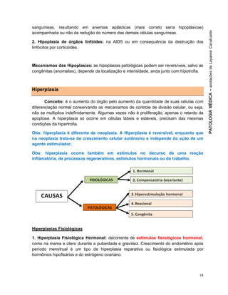 19
sanguíneas, resultando em anemias aplásticas (mais correto seria hipoplásicas)
acompanhada ou não de redução do número das demais células sanguíneas.
2. Hipoplasia de órgãos linfóides: na AIDS ou em consequência da destruição dos
linfócitos por corticóides.
Mecanismos das Hipoplasias: as hipoplasias patológicas podem ser reversíveis, salvo as
congênitas (anomalias), depende da localização e intensidade, anda junto com hipotrofia.
Hiperplasia
Conceito: é o aumento do órgão pelo aumento da quantidade de suas células com
diferenciação normal conservando os mecanismos de controle de divisão celular, ou seja,
não se multiplica indefinidamente. Algumas vezes não é proliferação, apenas o retardo da
apoptose. A hiperplasia só ocorre em células lábeis e estáveis, precisam das mesmas
condições da hipertrofia.
Obs: hiperplasia é diferente de neoplasia. A Hiperplasia é reversível, enquanto que
na neoplasia trata-se de crescimento celular autônomo e independe da ação de um
agente estimulador.
Obs: hiperplasia ocorre também em estímulos no decurso de uma reação
inflamatória, de processos regenerativos, estímulos hormonais ou de trabalho.
Hiperplasias Fisiológicas
1. Hiperplasia Fisiológica Hormonal: decorrente de estímulos fisiológicos hormonal,
como na mama e útero durante a puberdade e gravidez. Crescimento do endométrio após
período menstrual é um tipo de hiperplasia reparativa ou fisiológica estimulada por
hormônios hipofisários e do estrógeno ovariano.
 