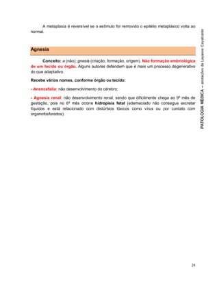 24
A metaplasia é reversível se o estímulo for removido o epitélio metaplásico volta ao
normal.
Agnesia
Conceito: a (não); gnesia (criação, formação, origem). Não formação embriológica
de um tecido ou órgão. Alguns autores defendem que é mais um processo degenerativo
do que adaptativo.
Recebe vários nomes, conforme órgão ou tecido:
- Anencefalia: não desenvolvimento do cérebro;
- Agnesia renal: não desenvolvimento renal, sendo que dificilmente chega ao 9º mês de
gestação, pois no 6º mês ocorre hidropisia fetal (edemaciado não consegue excretar
líquidos e está relacionado com distúrbios tóxicos como vírus ou por contato com
organofosforados).
 
