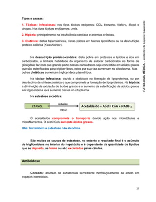 31
Tipos e causas:
1. Tóxicas- infecciosas: nos tipos tóxicos exógenos: CCl4, benzeno, fósforo, álcool e
drogas. Nos tipos tóxicos endógenos: ureia.
2. Hipóxia: principalmente na insuficiência cardíaca e anemias crônicas.
3. Dietética: dietas hipercalóricas, dietas pobres em fatores lipotróficos ou na desnutrição
proteico-calórica (Kwashiorkor).
Na desnutrição proteico-calórica: dieta pobre em proteínas e lipídios e rica em
carboidratos, a limitada habilidade do organismo de estocar carboidratos na forma de
glicogênio faz com que grande parte desses carboidratos seja convertida em ácidos graxos
que são esterificados para triglicerídeos, estes por sua vez aumentam no citoplasma. Nas
outras dietéticas aumentam triglicerídeos plasmáticos.
Na tóxica- infecciosa: devido a obstáculo na liberação de lipoproteínas, ou por
decréscimo de síntese proteica o que compromete a formação de lipoproteínas. Na hipóxia:
a diminuição de oxidação de ácidos graxos e o aumento da esterificação de ácidos graxos
em triglicerídeos leva aumento destes no citoplasma.
Na esteatose alcoólica:
O acetaldeído compromete o transporte devido ação nos microtúbulos e
microfilamentos. O acetil CoA aumenta ácidos graxos.
Obs: há também a esteatose não alcoólica.
São muitas as causas de esteatose, no entanto o resultado final é o acúmulo
de triglicerídeos no interior do hepatócito e é dependente da quantidade de lipídios
que se deposita, se forma ou são excretados pelas células.
Amiloidose
Conceito: acúmulo de substancias semelhante morfologicamente ao amido em
espaços intersticiais.
 