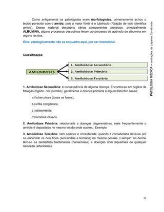 32
Como antigamente os patologistas eram morfologistas, primeiramente achou o
tecido parecido com o amido, pois a maior fonte é o tubérculo (Reação de iodo identifica
amido). Desse material descobriu vários componentes proteicos, principalmente
ALBUMINA, alguns processos destrutivos levam ao processo de acúmulo de albumina em
alguns tecidos.
Obs: patologicamente não se enquadra aqui, por ser intersticial.
Classificação
1. Amiloidose Secundária: é consequência de alguma doença. Encontra-se em órgãos de
filtração (fígado, rim, pulmão), geralmente a doença primária é algum distúrbio ósseo:
a) tuberculose (tosas as fases);
b) sífilis congênitca;
c) osteomielite;
d) tumores ósseos.
2. Amiloidose Primária: relacionada a doenças degenerativas, mais frequentemente o
amiloie é depositado no mesmo tecido onde ocorreu. Exemplo
3. Amiloidose Terciária: nem sempre é considerada, quando é considerada deve-se por
se encontrar os dois tipos (secundária e terciária) na mesma pessoa. Exemplo: na derme
têm-se as demartites bacterianas (hanseníase) e doenças com isquemias de qualquer
natureza (arteriolites).
 
