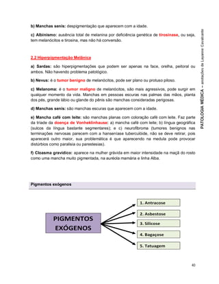 40
b) Manchas senis: despigmentação que aparecem com a idade.
c) Albinismo: ausência total de melanina por deficiência genética de tirosinase, ou seja,
tem melanócitos e tirosina, mas não há conversão.
2.2 Hiperpigmentação Melânica
a) Sardas: são hiperpigmentações que podem ser apenas na face, orelha, peitoral ou
ambos. Não havendo problema patológico.
b) Nevus: é o tumor benigno de melanócitos, pode ser plano ou protuso piloso.
c) Melanoma: é o tumor maligno de melanócitos, são mais agressivos, pode surgir em
qualquer momento da vida. Manchas em pessoas escuras nas palmas das mãos, planta
dos pés, grande lábio ou glande do pênis são manchas consideradas perigosas.
d) Manchas senis: são manchas escuras que aparecem com a idade.
e) Mancha café com leite: são manchas planas com coloração café com leite. Faz parte
da tríade da doença de Vonheklinhause: a) mancha café com leite; b) língua geográfica
(sulcos da língua bastante segmentares); e c) neurofibroma (tumores benignos nas
terminações nervosas parecem com a hanseníase tuberculóide, não se deve retirar, pois
aparecerá outro maior, sua problemática é que aparecendo na medula pode provocar
distúrbios como paralisia ou parestesias).
f) Cloasma gravídico: aparece na mulher grávida em maior intensidade na maçã do rosto
como uma mancha muito pigmentada, na auréola mamária e linha Alba.
Pigmentos exógenos
 