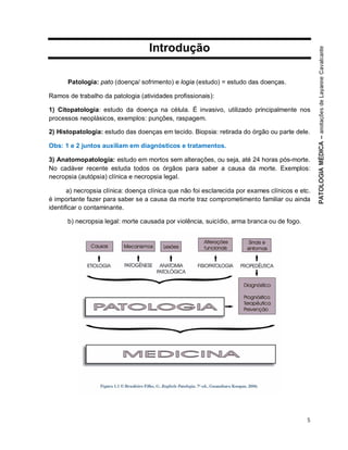 5
Introdução
Patologia: pato (doença/ sofrimento) e logia (estudo) = estudo das doenças.
Ramos de trabalho da patologia (atividades profissionais):
1) Citopatologia: estudo da doença na célula. É invasivo, utilizado principalmente nos
processos neoplásicos, exemplos: punções, raspagem.
2) Histopatologia: estudo das doenças em tecido. Biopsia: retirada do órgão ou parte dele.
Obs: 1 e 2 juntos auxiliam em diagnósticos e tratamentos.
3) Anatomopatologia: estudo em mortos sem alterações, ou seja, até 24 horas pós-morte.
No cadáver recente estuda todos os órgãos para saber a causa da morte. Exemplos:
necropsia (autópsia) clínica e necropsia legal.
a) necropsia clínica: doença clínica que não foi esclarecida por exames clínicos e etc.
é importante fazer para saber se a causa da morte traz comprometimento familiar ou ainda
identificar o contaminante.
b) necropsia legal: morte causada por violência, suicídio, arma branca ou de fogo.
 