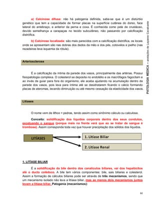 44
a) Calcinose difusa: não há patogenia definida, sabe-se que é um distúrbio
genético que tem a capacidade de formar placas na superfície cutânea do dorso, face
lateral do antebraço, e anterior da perna e coxa. É conhecida como pele de crustáceo,
devido semelhança a carapaças no tecido subcutâneo, não passando por calcificação
distrófica.
b) Calcinose localizada: são mais parecidos com a calcificação distrófica, os locais
onde se apresentam são nas dobras dos dedos da mão e dos pés, cotovelos e joelho (nas
rezadeiras leva isquemia da rótula).
Arteriosclerose
É a calcificação da íntima da parede dos vasos, principalmente das artérias. Possui
fisiopatologia complexa. O colesterol se deposita no endotélio e os macrófagos fagocitam e
ao invés de guiar para fora do organismo, ele acaba ajudando na acumulação dentro da
parede dos vasos, pois leva para íntima até se desidratarem ficando o cálcio formando
placas de ateromas, levando diminuição ou até mesmo cessação da elasticidade dos vasos.
Litíases
O nome vem de lithos = pedras, tendo assim como sinônimo cálculo ou calculose.
Conceito: solidificação dos líquidos corporais dentro dos seus condutos,
excetuando o sangue (porque mais na frente verá que ao se tratar de sangue é
trombose). Assim corresponde toda vez que houver precipitação dos sólidos dos líquidos.
1. LITÍASE BILIAR
É a solidificação da bile dentro dos canalículos biliares, vai dos hepatócitos
até o ducto colédoco. A bile tem vários componentes: bile, sais biliares e colesterol.
Assim a formação de cálculos biliares pode ser através de três mecanismos, sendo que
um mecanismo isolado não leva a litíase biliar, mas ao menos dois mecanismos juntos
levam a litíase biliar. Patogenia (mecanismos):
 