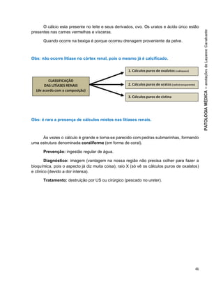 46
O cálcio esta presente no leite e seus derivados, ovo. Os uratos e ácido úrico estão
presentes nas carnes vermelhas e vísceras.
Quando ocorre na bexiga é porque ocorreu drenagem proveniente da pelve.
Obs: não ocorre litíase no córtex renal, pois o mesmo já é calcificado.
Obs: é rara a presença de cálculos mistos nas litíases renais.
Às vezes o cálculo é grande e torna-se parecido com pedras submarinhas, formando
uma estrutura denominada coraliforme (em forma de coral).
Prevenção: ingestão regular de água.
Diagnóstico: imagem (vantagem na nossa região não precisa colher para fazer a
bioquímica, pois o aspecto já diz muita coisa), raio X (só vê os cálculos puros de oxalatos)
e clínico (devido a dor intensa).
Tratamento: destruição por US ou cirúrgico (pescado no ureter).
 