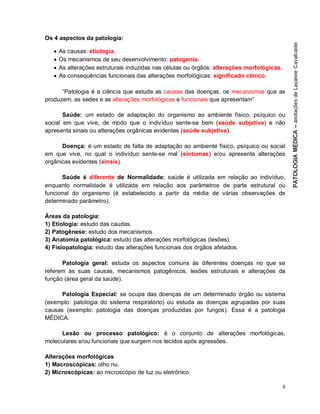 6
Os 4 aspectos da patologia:
 As causas: etiologia.
 Os mecanismos de seu desenvolvimento: patogenia.
 As alterações estruturais induzidas nas células ou órgãos: alterações morfológicas.
 As consequências funcionais das alterações morfológicas: significado clínico.
“Patologia é a ciência que estuda as causas das doenças, os mecanismos que as
produzem, as sedes e as alterações morfológicas e funcionais que apresentam”
Saúde: um estado de adaptação do organismo ao ambiente físico, psíquico ou
social em que vive, de modo que o indivíduo sente-se bem (saúde subjetiva) e não
apresenta sinais ou alterações orgânicas evidentes (saúde subjetiva).
Doença: é um estado de falta de adaptação ao ambiente físico, psíquico ou social
em que vive, no qual o indivíduo sente-se mal (sintomas) e/ou apresenta alterações
orgânicas evidentes (sinais).
Saúde é diferente de Normalidade: saúde é utilizada em relação ao indivíduo,
enquanto normalidade é utilizada em relação aos parâmetros de parte estrutural ou
funcional do organismo (é estabelecido a partir da média de várias observações de
determinado parâmetro).
Áreas da patologia:
1) Etiologia: estudo das caudas.
2) Patogênese: estudo dos mecanismos.
3) Anatomia patológica: estudo das alterações morfológicas (lesões).
4) Fisiopatologia: estudo das alterações funcionais dos órgãos afetados.
Patologia geral: estuda os aspectos comuns às diferentes doenças no que se
referem às suas causas, mecanismos patogênicos, lesões estruturais e alterações da
função (área geral da saúde).
Patologia Especial: se ocupa das doenças de um determinado órgão ou sistema
(exemplo: patologia do sistema respiratório) ou estuda as doenças agrupadas por suas
causas (exemplo: patologia das doenças produzidas por fungos). Essa é a patologia
MÉDICA.
Lesão ou processo patológico: é o conjunto de alterações morfológicas,
moleculares e/ou funcionais que surgem nos tecidos após agressões.
Alterações morfológicas
1) Macroscópicas: olho nu.
2) Microscópicas: ao microscópio de luz ou eletrônico.
 