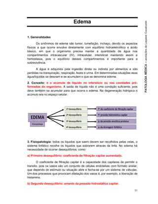 51
Edema
1. Generalidades
Os sinônimos de edema são tumor, tumefação, inchaço, devido os aspectos
físicos a que ocorre envolve diretamente com equilíbrio hidroeletrolítico e ácido
básico, em que o organismo precisa manter a quantidade de água nos
compartimentos intravascular (IV), intracelular, intersticial mantendo assim a
hemostasia, pois o equilíbrio desses compartimentos é importante para a
sobrevivência.
A água é adquirida pela ingestão direta ou indireta por alimentos e são
perdidas na transpiração, respiração, fezes e urina. Em determinadas situações essa
água/líquidos se desviam e se acumulam o que se denomina edema.
2. Conceito: é o acúmulo de líquido no interstício ou nas cavidades pré-
formadas do organismo. A saída de líquido não é uma condição suficiente, pois
deve também se acumular para que ocorra o edema. Na degeneração hidrópica o
acúmulo era no espaço celular.
3. Fisiopatologia: todos os líquidos que saem devem ser recolhidos pelas veias, o
sistema linfático recolhe os líquidos que sobrarem através da linfa. No edema há
necessidade de ocorrer desequilíbrios, como:
a) Primeiro desequilíbrio: coeficiente de filtração capilar aumentado.
O coeficiente de filtração capilar é a capacidade dos capilares de permitir o
transito, pois os vasos são um conjunto de células endoteliais com formato anelar,
que dependo do estímulo ou situação abre e fecha-se por um sistema de válvulas.
Um dos processos que provocam dilatação dos vasos é, por exemplo, a liberação de
histamina.
b) Segundo desequilíbrio: amento da pressão hidrostática capilar.
 