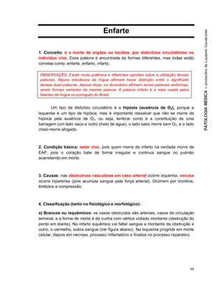 64
Enfarte
1. Conceito: é a morte de órgãos ou tecidos, por distúrbios circulatórios no
indivíduo vivo. Essa palavra é encontrada de formas diferentes, mas todas estão
corretas como: enfarte, enfarto, infarto.
Um tipo de distúrbio circulatório é a hipóxia (ausência de O2), porque a
isquemia é um tipo de hipóxia, mas é importante ressalvar que não se morre de
hipóxia pela ausência de O2, ou seja, lembrar como é a constituição de uma
barragem (um lado seco e outro cheio de água), o lado seco morre sem O2, e o lado
cheio morre afogado.
2. Condição básica: estar vivo, pois quem morre de infarto na verdade morre de
EAP, pois o coração bate de forma irregular e continua sangue no pulmão
acarretando em morte.
3. Causas: nas obstrutivas vasculares em vaso arterial ocorre isquemia, venosa
ocorre hiperemia (pois acumula sangue pela força arterial). Ocorrem por trombos,
êmbolos e compressão.
4. Classificação (tanto no fisiológico e morfológico):
a) Brancos ou isquêmicos: os vasos obstruídos são arteriais, vasos de circulação
terminal, e a forma de morte é de cunha com vértice voltado montante (obstrução do
ponto em diante). No infarto isquêmico vai faltar sangue a montante da obstrução e
outro, o vermelho, sobra sangue (ver figura abaixo). Na isquemia progride em morte
celular, depois em necrose, processo inflamatório e finaliza no processo reparativo.
OBSERVAÇÃO: Existe muita polêmica e diferentes opiniões sobre a utilização dessas
palavras. Alguns estudiosos da língua afirmam haver distinção entre o significado
dessas duas palavras. Apesar disso, os dicionários afirmam serem palavras sinônimas,
sendo formas variantes da mesma palavra. A palavra infarto é a mais usada pelos
falantes da língua no português do Brasil.
 