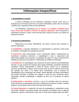 67
Inflamações Inespecíficas
1. Generalidades e conceito
A palavra inflamação vem de inflamável, combustão, queimar, arder; pois é a
sensação que ocorre para quem tem um processo inflamatório, sendo este um processo
complexo que o organismo produz contra agressores.
As inflamações inespecíficas são as formas e ou métodos utilizados pelos
seres vivos para combater e eliminar os agentes agressores. Esse mecanismo é
estritamente vascular e celular, sendo exercido pelo conjunto de vasos e de células do
organismo humano.
2. Fenômenos inflamatórios
Relacionado aos tempos inflamatórios, são assim, eventos para combater os
agentes agressores.
a) Irritabilidade: o processo inflamatório é a apresentação ao organismo, tendo ajuda
os epitélios e a liberação dos mediadores químicos.
b) Vasculares: após apresentação, ocorre vaconstrição reflexa, imediatamente as
substâncias vasoativas promovem a vasodilatação e esta é responsável pela
hiperemia/congestão para aumentar a quantidade de sangue no local, aumentando os
mediadores químicos e aumentando a mobilização das células da inflamação.
c) Exsudativos: na vasodilatação ocorre hiperemia levando aumento da permeabilidade
vascular, ou seja, aumento dos espaços das junções endoteliais, permitindo o fenômeno
exsudativo. Ocorre primeiramente a saída de líquido, depois saí os mediadores
químicos. Normalmente o sangue corre num fluxo axial, em que os líquidos correm perto
das paredes dos vasos e os sólidos fluem centralmente, com o processo de
vasodilatação ocorre marginação dos sólidos, devido liberação de fatores quimiotáticos
que atraem leucócitos e facilitam sua rolagem e saída do vaso. Ocorrendo assim:
marginação, adesão, transposição e migração ao foco com a presença do agente
agressor.
d) Degeneração e necróticos: ocorrerá o que já foi estudado sobre tais assuntos.
Essas células tem a capacidade de produzir substâncias que tendem a destruir o agente
agressor, só que destrói tudo ao redor, por isso ocorre necrose.
e) Produto Reparativo: o organismo vai cuidar de reestabelecer o metabolismo normal
dos tecidos atingidos, pois esses tecidos não participam da batalha contra os agentes
agressores, apenas o local/território onde ocorre, sendo assim atingido pelos dois lados.
 