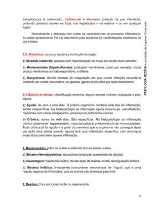 70
estreptococos é carbúnculo), carbúnculo e abscesso (coleção de pus intersticial,
profundo podendo ocorrer na tuba, nos hepatócitos – na malária – ou em qualquer
lugar).
Normalmente o abscesso tem todas as características do processo inflamatório,
às vezes apresenta-se frio e é descoberto pela ausência de manifestações sistêmicas de
dor e febre.
5.2. Alterativas: provoca mudança na função do órgão.
a) Mucóide (catarral): aparece com hipersecreção de muco em tecido muco secretor.
b) Membranóides (hipertrofiantes): produzem membranas, como por exemplo, crupe
produz membranas no trato respiratório; e difteria.
c) Gangrenosa: devido necrose de coagulação em que ocorre infecção secundária
podendo ser úmida (exsudativa) ou gasosa (gases produzidos por ação bacteriana).
5.3 Quanto ao tempo: classificação empírica, alguns autores incluem: subaguda e pós-
aguda.
a) Aguda: de zero a sete dias. O próprio organismo combate este tipo de inflamação,
sendo inespecíficas. Na histopatologia da inflamação aguda observa-se: vasodilatação,
hiperemia com vasos adelgaçados, presença de polimorfonucleares.
b) Crônica: acima de sete dias. São específicas. Na histopatologia da inflamação
crônica observa-se: espessamento, vascularizados e predominância de mononucleares.
Toda crônica já foi aguda e a partir do memento que o organismo não consegue deter
por ação ativa (ainda quando agudo) terá uma inflamação específica, com anticorpos
específicos para deter aquela inflamação.
6. Repercussão: sobre os outros e sistemas tem-se repercussões.
a) Sistema Hematopoiético: leucocitose (produção aumentada de células).
b) Neurológico: hipertemia (febre) devido ação de toxinas ocorre desregulação térmica.
c) Sistema linfático: linfoadenite (comumente denominada de “íngua”) que é uma
reação regional de linfonodos, pois as toxinas são drenadas pela linfa.
7. Destino: Cura por cicatrização ou regeneração.
 
