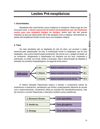 78
Lesões Pré-neoplásicas
1. Generalidades
Neoplasias são crescimentos novos (malignos ou benignos). Nada surge de uma
hora para outra, o estudo sequencial de lesões pré-neoplásicas que vão fatalmente
evoluir para uma neoplasia maligna (ou benigna, porém aqui não tem grande
interesse, já que sua repercussão não é tão perigosa como a maligna). Normalmente as
lesões pré-neoplásicas tendem evoluir para uma neoplasia maligna.
2. Tipos
Os mais estudados são as displasias do colo do útero, por envolver o órgão
essencial pela “perpetuação” da vida. A modificação inicial é a metaplasia, que foi uma
adaptação, mas ocorre transformação lentamente. De acordo com o estágio da lesão vai
se nomeando. Antigamente a classificação em displasia era em leve, moderada e
acentuada, ou então, em inicial, média e avançada. Hoje a denominação da displasia é
baseada nos achados histopatológicos, da seguinte forma assim:
O médico Géorgios Papanicolau passou a estudar o componente celular da
endocérvice e ectocérvice, percebendo que tinham comportamento diferente de acordo
com o desenvolvimento. Usualmente utiliza os corantes HE (hematoxilina-eosina), mas
ele inventou o corante Papanicolau e descobriu também outras substâncias.
 