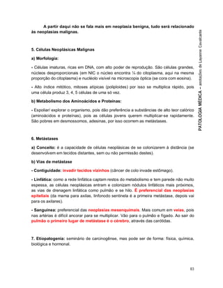 83
A partir daqui não se fala mais em neoplasia benigna, tudo será relacionado
às neoplasias malignas.
5. Células Neoplásicas Malignas
a) Morfologia:
- Células imaturas, ricas em DNA, com alto poder de reprodução. São células grandes,
núcleos desproporcionais (em NIC o núcleo encontra ¼ do citoplasma, aqui na mesma
proporção do citoplasma) e nucléolo visível na microscopia óptica (se cora com eosina).
- Alto índice mitótico, mitoses atípicas (poliploides) por isso se multiplica rápido, pois
uma célula produz 3, 4, 5 células de uma só vez.
b) Metabolismo dos Aminoácidos e Proteínas:
- Espoliar/ explorar o organismo, pois dão preferência a substâncias de alto teor calórico
(aminoácidos e proteínas), pois as células jovens querem multiplicar-se rapidamente.
São pobres em desmossomos, adesinas, por isso ocorrem as metástases.
6. Metástases
a) Conceito: é a capacidade de células neoplásicas de se colonizarem à distância (se
desenvolvem em tecidos distantes, sem ou não permissão destes).
b) Vias de metástase
- Contiguidade: invadir tecidos vizinhos (câncer de colo invade estômago).
- Linfática: como a rede linfática captam restos do metabolismo e tem parede não muito
espessa, as células neoplásicas entram e colonizam nódulos linfáticos mais próximos,
as vias de drenagem linfática como pulmão e se hilo. É preferencial das neoplasias
epiteliais (da mama para axilas, linfonodo sentinela é a primeira metástase, depois vai
para os axilares).
- Sanguínea: preferencial das neoplasias mesenquimais. Mais comum em veias, pois
nas artérias é difícil ancorar para se multiplicar. Vão para o pulmão e fígado. Ao sair do
pulmão o primeiro lugar de metástase é o cérebro, através das carótidas.
7. Etiopatogenia: seminário de carcinogênse, mas pode ser de forma: física, química,
biológica e hormonal.
 