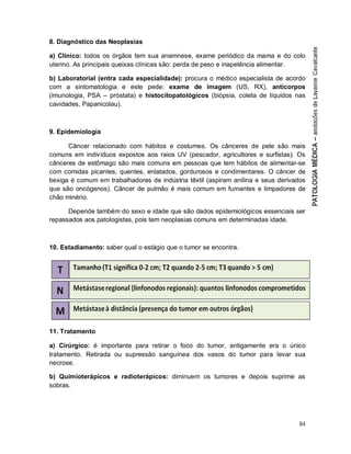 84
8. Diagnóstico das Neoplasias
a) Clínico: todos os órgãos tem sua anamnese, exame periódico da mama e do colo
uterino. As principais queixas clínicas são: perda de peso e inapetência alimentar.
b) Laboratorial (entra cada especialidade): procura o médico especialista de acordo
com a sintomatologia e este pede: exame de imagem (US, RX), anticorpos
(imunologia, PSA – próstata) e histocitopatológicos (biópsia, coleta de líquidos nas
cavidades, Papanicolau).
9. Epidemiologia
Câncer relacionado com hábitos e costumes. Os cânceres de pele são mais
comuns em indivíduos expostos aos raios UV (pescador, agricultores e surfistas). Os
cânceres de estômago são mais comuns em pessoas que tem hábitos de alimentar-se
com comidas picantes, quentes, enlatados, gordurosos e condimentares. O câncer de
bexiga é comum em trabalhadores de indústria têxtil (aspiram anilina e seus derivados
que são oncógenos). Câncer de pulmão é mais comum em fumantes e limpadores de
chão minério.
Depende também do sexo e idade que são dados epidemiológicos essenciais ser
repassados aos patologistas, pois tem neoplasias comuns em determinadas idade.
10. Estadiamento: saber qual o estágio que o tumor se encontra.
11. Tratamento
a) Cirúrgico: é importante para retirar o foco do tumor, antigamente era o único
tratamento. Retirada ou supressão sanguínea dos vasos do tumor para levar sua
necrose.
b) Quimioterápicos e radioterápicos: diminuem os tumores e depois suprime as
sobras.
 