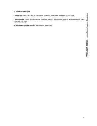 85
c) Hormonioterapia
- indução: como no câncer de mama que são sensíveis a alguns hormônios.
- supressão: como no câncer de próstata, sendo necessário reduzir a testosterona para
suprimir o tumor.
d) Imunoterápicos: será o tratamento do futuro.
 