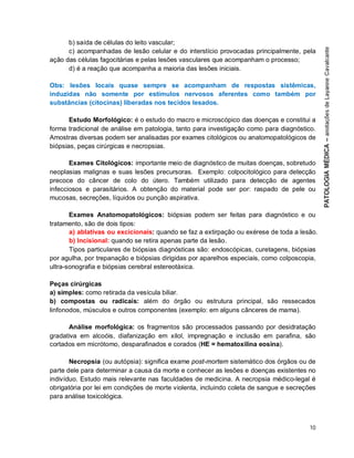 10
b) saída de células do leito vascular;
c) acompanhadas de lesão celular e do interstício provocadas principalmente, pela
ação das células fagocitárias e pelas lesões vasculares que acompanham o processo;
d) é a reação que acompanha a maioria das lesões iniciais.
Obs: lesões locais quase sempre se acompanham de respostas sistêmicas,
induzidas não somente por estímulos nervosos aferentes como também por
substâncias (citocinas) liberadas nos tecidos lesados.
Estudo Morfológico: é o estudo do macro e microscópico das doenças e constitui a
forma tradicional de análise em patologia, tanto para investigação como para diagnóstico.
Amostras diversas podem ser analisadas por exames citológicos ou anatomopatológicos de
biópsias, peças cirúrgicas e necropsias.
Exames Citológicos: importante meio de diagnóstico de muitas doenças, sobretudo
neoplasias malignas e suas lesões precursoras. Exemplo: colpocitológico para detecção
precoce do câncer de colo do útero. Também utilizado para detecção de agentes
infecciosos e parasitários. A obtenção do material pode ser por: raspado de pele ou
mucosas, secreções, líquidos ou punção aspirativa.
Exames Anatomopatológicos: biópsias podem ser feitas para diagnóstico e ou
tratamento, são de dois tipos:
a) ablativas ou excicionais: quando se faz a extirpação ou exérese de toda a lesão.
b) Incisional: quando se retira apenas parte da lesão.
Tipos particulares de biópsias diagnósticas são: endoscópicas, curetagens, biópsias
por agulha, por trepanação e biópsias dirigidas por aparelhos especiais, como colposcopia,
ultra-sonografia e biópsias cerebral estereotáxica.
Peças cirúrgicas
a) simples: como retirada da vesícula biliar.
b) compostas ou radicais: além do órgão ou estrutura principal, são ressecados
linfonodos, músculos e outros componentes (exemplo: em alguns cânceres de mama).
Análise morfológica: os fragmentos são processados passando por desidratação
gradativa em alcoóis, diafanização em xilol, impregnação e inclusão em parafina, são
cortados em micrótomo, desparafinados e corados (HE = hematoxilina eosina).
Necropsia (ou autópsia): significa exame post-mortem sistemático dos órgãos ou de
parte dele para determinar a causa da morte e conhecer as lesões e doenças existentes no
indivíduo. Estudo mais relevante nas faculdades de medicina. A necropsia médico-legal é
obrigatória por lei em condições de morte violenta, incluindo coleta de sangue e secreções
para análise toxicológica.
 