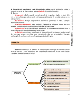 12
4) Alteração do crescimento e da diferenciação celular: se há proliferação celular e
redução ou perda da diferenciação fala-se displasia (imperfeito, irregular).
5) Outros:
a) agenesia (não formação): anomalia congênita na qual um órgãos ou parte dele
não se forma. Exemplo: artéria renal, artéria do septo interatrial do coração, artéria de um
lobo pulmonar.
b) distrofia: doenças degenerativas sistêmicas (genéticas ou não). Exemplo:
distrofias musculares.
c) ectopia/ heterotopia (local diferente): presença de um tecido normal em local
anormal. Exemplo: parênquima pancreático na parede do estômago.
d) Hamartias: crescimentos focais, excessivos de determinados tecidos/órgãos, e
quando formam tumores é denominado hemartomas.
e) Coristia: consiste em erros locais do desenvolvimento em que um tecido normal
de um órgão cresce em sítios onde normalmente não são encontrados. Exemplo:
proliferação de cartilagem pulmonar longe da parede do brônquio.
Hipotrofia
Conceito: diminuição do tamanho de um órgão pela diminuição do tamanho/volume
de suas células. Ocorre diminuição dos componentes estruturais e das suas funções
celulares. Sinônimo errôneo = atrofia.
 