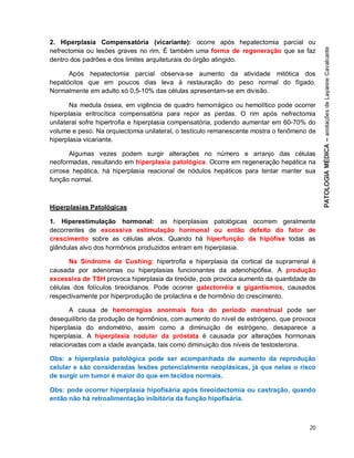20
2. Hiperplasia Compensatória (vicariante): ocorre após hepatectomia parcial ou
nefrectomia ou lesões graves no rim. É também uma forma de regeneração que se faz
dentro dos padrões e dos limites arquiteturais do órgão atingido.
Após hepatectomia parcial observa-se aumento da atividade mitótica dos
hepatócitos que em poucos dias leva à restauração do peso normal do fígado.
Normalmente em adulto só 0,5-10% das células apresentam-se em divisão.
Na medula óssea, em vigência de quadro hemorrágico ou hemolítico pode ocorrer
hiperplasia eritrocítica compensatória para repor as perdas. O rim após nefrectomia
unilateral sofre hipertrofia e hiperplasia compensatória, podendo aumentar em 60-70% do
volume e peso. Na orquiectomia unilateral, o testículo remanescente mostra o fenômeno de
hiperplasia vicariante.
Algumas vezes podem surgir alterações no número e arranjo das células
neoformadas, resultando em hiperplasia patológica. Ocorre em regeneração hepática na
cirrose hepática, há hiperplasia reacional de nódulos hepáticos para tentar manter sua
função normal.
Hiperplasias Patológicas
1. Hiperestimulação hormonal: as hiperplasias patológicas ocorrem geralmente
decorrentes de excessiva estimulação hormonal ou então defeito do fator de
crescimento sobre as células alvos. Quando há hiperfunção da hipófise todas as
glândulas alvo dos hormônios produzidos entram em hiperplasia.
Na Síndrome de Cushing: hipertrofia e hiperplasia da cortical da suprarrenal é
causada por adenomas ou hiperplasias funcionantes da adenohipófise. A produção
excessiva de TSH provoca hiperplasia da tireóide, pois provoca aumento da quantidade de
células dos folículos tireoidianos. Pode ocorrer galactorréia e gigantismos, causados
respectivamente por hiperprodução de prolactina e de hormônio do crescimento.
A causa de hemorragias anormais fora do período menstrual pode ser
desequilíbrio da produção de hormônios, com aumento do nível de estrógeno, que provoca
hiperplasia do endométrio, assim como a diminuição de estrógeno, desaparece a
hiperplasia. A hiperplasia nodular da próstata é causada por alterações hormonais
relacionadas com a idade avançada, tais como diminuição dos níveis de testosterona.
Obs: a hiperplasia patológica pode ser acompanhada de aumento da reprodução
celular e são consideradas lesões potencialmente neoplásicas, já que nelas o risco
de surgir um tumor é maior do que em tecidos normais.
Obs: pode ocorrer hiperplasia hipofisária após tireoidectomia ou castração, quando
então não há retroalimentação inibitória da função hipofisária.
 