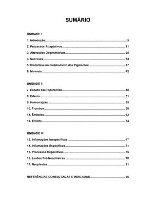 SUMÁRIO
UNIDADE I
1. Introdução..................................................................................................... 5
2. Processos Adaptativos.............................................................................. 11
3. Alterações Degenerativas.......................................................................... 25
4. Necroses ..................................................................................................... 33
5. Distúrbios no metabolismo dos Pigmentos............................................. 37
6. Minerais....................................................................................................... 42
UNIDADE II
7. Estudo das Hiperemias.............................................................................. 48
8. Edema.......................................................................................................... 51
9. Hemorragias ............................................................................................... 55
10. Trombos.................................................................................................... 58
11. Êmbolos .................................................................................................... 62
12. Enfarte....................................................................................................... 64
UNIDADE III
13. Inflamações Inespecíficas ....................................................................... 67
14. Inflamações Específicas.......................................................................... 71
15. Processos Reparativos............................................................................ 75
16. Lesões Pré-Neoplásicas .......................................................................... 78
17. Neoplasias ................................................................................................ 81
REFERÊNCIAS CONSULTADAS E INDICADAS ........................................... 86
 