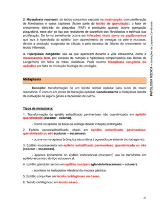 21
2. Hiperplasia reacional: do tecido conjuntivo vascular na cicatrização, com proliferação
de fibroblastos e vasos capilares (fazem parte do tecido de granulação), o fator de
crescimento derivado de plaquetas (PAF) é produzido quando ocorre agregação
plaquetária, esse ator se liga aos receptores de superfície dos fibroblastos e estimula sua
proliferação. De forma semelhante ocorre em infecções virais como no papilomavírus
que leva à hiperplasia do epitélio, com aparecimento de verrugas na pele e mucosas,
devido a produção exagerada de células e pelo excesso de fatores de crescimento no
tecido inflamado.
3. Hiperplasia congênita: são as que aparecem durante a vida intrauterina, como a
macrossomia fetal, por excesso de nutrição e hiperplasia compensatória das ilhotas de
Langerhans em fetos de mães diabéticas. Pode ocorrer hiperplasia congênita do
apêndice por falta de involução fisiologia de um órgão.
Metaplasia
Conceito: transformação de um tecido normal epitelial para outro de maior
resistência. É comum em zonas de transição epitelial. Geneticamente a metaplasia resulta
da inativação de alguns genes e depressão de outros.
Tipos de metaplasia:
1. Transformação do epitélio estratificado pavimentoso não queratinizado em epitélio
queratinizado (escamo – colunar).
- ocorre no epitélio da boca ou esôfago devido irritação prolongada.
2. Epitélio pseudoestratificado ciliado em epitélio estratificado pavimentoso,
queratinizado ou não (colunar – escamoso).
- ocorre na metaplasia brônquica secundária à agressão persistente (no tabagismo).
3. Epitélio mucossecretor em epitélio estratificado pavimentoso, queratinizado ou não
(colunar – escamoso).
- aparece tipicamente no epitélio endocervical (mucíparo) que se transforma em
epitélio escamoso do tipo ectocervical.
4. Epitélio glandular seroso em epitélio mucíparo (glandular/escamoso – colunar).
- acontece na metaplasia intestinal da mucosa gástrica.
5. Epitélio conjuntivo em tecido cartilaginoso ou ósseo.
6. Tecido cartilaginoso em tecido ósseo.
 