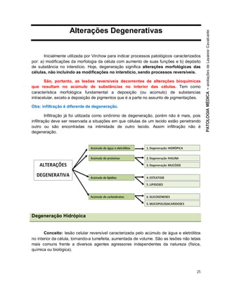 25
Alterações Degenerativas
Inicialmente utilizada por Virchow para indicar processos patológicos caracterizados
por: a) modificações da morfologia da célula com aumento de suas funções e b) depósito
de substância no interstício. Hoje, degeneração significa alterações morfológicas das
células, não incluindo as modificações no interstício, sendo processos reversíveis.
São, portanto, as lesões reversíveis decorrentes de alterações bioquímicas
que resultam no acúmulo de substâncias no interior das células. Tem como
característica morfológica fundamental a deposição (ou acúmulo) de substancias
intracelular, exceto a deposição de pigmentos que é a parte no assunto de pigmentações.
Obs: infiltração é diferente de degeneração.
Infiltração já foi utilizada como sinônimo de degeneração, porém não é mais, pois
infiltração deve ser reservada a situações em que células de um tecido estão penetrando
outro ou são encontradas na intimidade de outro tecido. Assim infiltração não é
degeneração.
Degeneração Hidrópica
Conceito: lesão celular reversível caracterizada pelo acúmulo de água e eletrólitos
no interior da célula, tornando-a tumefeita, aumentada de volume. São as lesões não letais
mais comuns frente a diversos agentes agressores independentes da natureza (física,
química ou biológica).
 