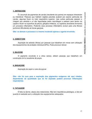 41
1. ANTRACOSE
É o acumulo de pigmentos de carvão (resultante da queima) em espaços intracelular
ou intersticial. Pessoas que habitam regiões poluídas acabam por aspirar partículas de
carvão, algumas ficam no trato respiratório superior, mas outras partículas passam e
chegam aos alvéolos e aí são fagocitadas pelos macrófagos e passam para dentro do
capilar e ficam na superfície da pleura, gânglios linfáticos, ou capilares alveolares formando
um processo inflamatório. Podendo esse processo inflamatório evoluir para uma fibrose
pulmonar dificultando as trocas gasosas.
Obs: os demais o processo é o mesmo mudando apenas o agente envolvido.
2. ASBESTOSE
Aspiração de asbesto (fibras) por pessoas que trabalham em minas sem utilização
dos equipamentos de proteção individual (EPIs). Pode provocar câncer.
3. SILICOSE
O pigmento envolvido é a sílica (areia), afetam pessoas que trabalham em
construção civil e cavadores de poços.
4. BAGAÇOSE
Aspiração de capim e cana de açúcar.
Obs: não há cura para a aspiração dos pigmentos exógenos até aqui citados,
dependendo da quantidade que se foi aspirado poderá provocar inflamações
respiratórias.
5. TATUAGEM
É feita na derme, abaixo dos melanócitos. Não tem importância patológica, a não ser
quando é realizada sem a utilização dos equipamentos adequados.
 