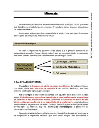 42
Minerais
Ocorre devido processos de envelhecimento celular ou inativação celular que levam
aos distúrbios no metabolismo dos minerais. É importante como situações diagnósticas
para algumas doenças.
Os minerais incluem-se o ferro (já estudado) e o cálcio que participam diretamente
de boa parte das reações do metabolismo celular.
Calcificações Patológicas
O cálcio é importante no equilíbrio acido básico e é o principal constituinte da
substancia do esqueleto (ossos, dentes, unhas), por ter essa participação em pequenas
alterações provoca distúrbios que se transformam em patologias sérias.
1. CALCIFICAÇÃO DISTRÓFICA
Conceito: é a deposição de cálcio e/ou seus constituintes derivados em tecidos
com lesão prévia sem alteração da calcemia. É um distúrbio localizado, tem como
sinônima calcificação tópica (lugar), distopia.
Fisiopatologia: o cálcio esta relacionado com equilíbrio ácido básico dos tecidos,
alguns distúrbios como isquêmicos, desnutrição e calor a célula perde a capacidade
de promover o seu metabolismo normal, perdendo a capacidade de troca de íons
como o cálcio passando este a ser depositado até a célula morrer. Acumulando nos
tecidos altera as forças de Van der Walls. Esse tipo de calcificação é a evolução de lesões
prévias como as necroses. Aspecto morfológico macroscópico: é perceptível de
pequenas formações ósseas.
No ponto de vista da funcionalidade esse tipo de calcificação pode ser um tumor, e
no diagnóstico é importante ressaltar que todo tumor maligno tem crescimento e
 