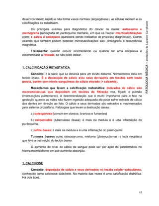 43
desenvolvimento rápido e não forma vasos normais (angiogênese), as células morrem e as
calcificações as substituem.
Os principais exames para diagnóstico do câncer de mama: autoexame e
mamografia (radiografia do parênquima mamário, em que se houver microcalcificações
como o cálcio é radiopaco aparecerá sendo indicativo de processo diagnóstico). Outros
exames que também podem detectar microcalcificações são: cintilografia e ressonância
magnética.
Tratamento: quando estiver incomodando ou quando for uma neoplasia é
recomendada a retirada, se não pode deixar.
1. CALCIFICAÇÃO METASTÁTICA
Conceito: é o cálcio que se desloca para um tecido distante. Normalmente esta em
tecido ósseo. É a deposição de cálcio e/ou seus derivados em tecidos sem lesão
prévia, porém com níveis sanguíneos de cálcio elevado (> calcemia).
Mecanismos que levam a calcificação metastática: derivados de cálcio são
macromoléculas que depositam em tecidos de filtração rins, fígado e pulmão
(intersecções pulmonares). A desmineralização que é muito importante para o feto na
gestação quando as mães não fazem ingestão adequada ela pode sofrer retirada de cálcio
dos dentes em direção ao feto. O cálcio e seus derivados são retirados e movimentados
pelo sistema circulatório. Patologias que levam a destruição óssea:
a) osteoporose (comum em obesos, brancos e fumantes)
b) osteomielite (tuberculose óssea): é mais na medula e é uma inflamação do
parênquima.
c) sífilis óssea: é mais na medula e é uma inflamação do parênquima.
Tumores ósseos como osteosarcoma, mieloma (plasmocitomas) e toda neoplasia
que leva a destruição do tecido ósseo.
O aumento do nível de cálcio de sangue pode ser por ação do paratormônio no
hiperparatireoidismo em que aumenta absorção.
1. CALCINOSE
Conceito: deposição de cálcio e seus derivados no tecido celular subcutâneo,
conhecido como calcinose cútis/pele. Na maioria das vezes é uma calcificação distrófica.
Há dois tipos:
 