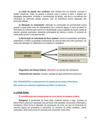 45
a) Lesão da parede dos condutos: todo conduto tem um isolante, mucosas e
epitélio canalicular, lesão na parede à primeira coisa a ocorrer é repor o isolante por
agregação plaquetária, iniciando a reconstituição do tecido, isso leva a turbulência (na
correnteza as partículas sólidas passam, mas na turbulência ocorre deposição das
partículas sólidas).
b) Alteração na composição: alteração na composição da concentração ocorre
quando o soluto (bile) entra em desequilíbrio com o solvente (água). E como se altera? A
diminuição do solvente pode ocorrer por desidratação, pouca ingestão de líquido, perda de
plasma, grandes queimados, episódios prolongados de diarreia e vômito. O aumento do
soluto pode ocorrer no excesso de bile.
c) Diminuição da velocidade do fluxo (estase): ocorre em prostrados, acamados,
sedentários e mulher na gestação (compressão da vesícula biliar pelo útero gravídico). Ou
ainda pela alteração no metabolismo do colesterol e estrogênio.
Diagnóstico das litíases biliares: ultrassom, os cálculos são radiopacos.
Tratamento dos cálculos: cirúrgico, ingestão de água (tratamento preventivo).
Obs: COLECISTITE é o espessamento da parede por processo inflamatório.
Obs: pode se ter cálculos na glândula parótida e no pâncreas.
2. LITÍASE RENAL
É a solidificação dos componentes da urina dentro do sistema urinário.
Patogenia: é semelhante da litíase biliar, mudando apenas o lugar. Começa na
pelve inferior (pielo) por deposição das partículas mais pesadas, provocando inflamação e
turbulência. Outra forma é alteração da composição da urina, em que há diminuição do
solvente (água) em prostrados e acamados; ou aumento do soluto (oxalatos, uratos,
carbonatos, ácido úrico) como em pessoas que consomem muito vinho.
 