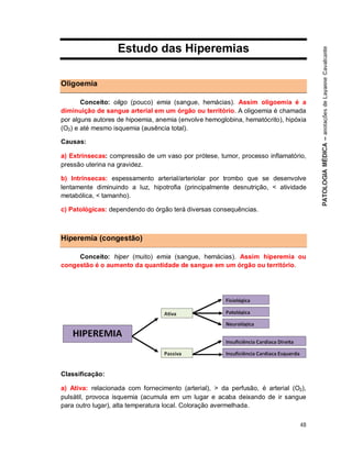 48
Estudo das Hiperemias
Oligoemia
Conceito: oligo (pouco) emia (sangue, hemácias). Assim oligoemia é a
diminuição de sangue arterial em um órgão ou território. A oligoemia é chamada
por alguns autores de hipoemia, anemia (envolve hemoglobina, hematócrito), hipóxia
(O2) e até mesmo isquemia (ausência total).
Causas:
a) Extrínsecas: compressão de um vaso por prótese, tumor, processo inflamatório,
pressão uterina na gravidez.
b) Intrínsecas: espessamento arterial/arteriolar por trombo que se desenvolve
lentamente diminuindo a luz, hipotrofia (principalmente desnutrição, < atividade
metabólica, < tamanho).
c) Patológicas: dependendo do órgão terá diversas consequências.
Hiperemia (congestão)
Conceito: hiper (muito) emia (sangue, hemácias). Assim hiperemia ou
congestão é o aumento da quantidade de sangue em um órgão ou território.
Classificação:
a) Ativa: relacionada com fornecimento (arterial), > da perfusão, é arterial (O2),
pulsátil, provoca isquemia (acumula em um lugar e acaba deixando de ir sangue
para outro lugar), alta temperatura local. Coloração avermelhada.
 