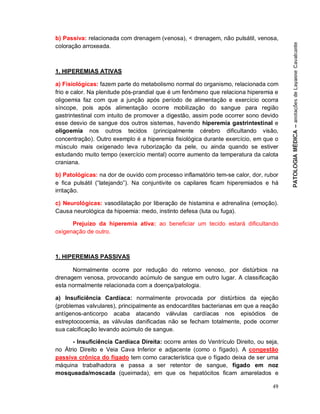 49
b) Passiva: relacionada com drenagem (venosa), < drenagem, não pulsátil, venosa,
coloração arroxeada.
1. HIPEREMIAS ATIVAS
a) Fisiológicas: fazem parte do metabolismo normal do organismo, relacionada com
frio e calor. Na plenitude pós-prandial que é um fenômeno que relaciona hiperemia e
oligoemia faz com que a junção após período de alimentação e exercício ocorra
síncope, pois após alimentação ocorre mobilização do sangue para região
gastrintestinal com intuito de promover a digestão, assim pode ocorrer sono devido
esse desvio de sangue dos outros sistemas, havendo hiperemia gastrintestinal e
oligoemia nos outros tecidos (principalmente cérebro dificultando visão,
concentração). Outro exemplo é a hiperemia fisiológica durante exercício, em que o
músculo mais oxigenado leva ruborização da pele, ou ainda quando se estiver
estudando muito tempo (exercício mental) ocorre aumento da temperatura da calota
craniana.
b) Patológicas: na dor de ouvido com processo inflamatório tem-se calor, dor, rubor
e fica pulsátil (“latejando”). Na conjuntivite os capilares ficam hiperemiados e há
irritação.
c) Neurológicas: vasodilatação por liberação de histamina e adrenalina (emoção).
Causa neurológica da hipoemia: medo, instinto defesa (luta ou fuga).
Prejuízo da hiperemia ativa: ao beneficiar um tecido estará dificultando
oxigenação de outro.
1. HIPEREMIAS PASSIVAS
Normalmente ocorre por redução do retorno venoso, por distúrbios na
drenagem venosa, provocando acúmulo de sangue em outro lugar. A classificação
esta normalmente relacionada com a doença/patologia.
a) Insuficiência Cardíaca: normalmente provocada por distúrbios da ejeção
(problemas valvulares), principalmente as endocardites bacterianas em que a reação
antígenos-anticorpo acaba atacando válvulas cardíacas nos episódios de
estreptococemia, as válvulas danificadas não se fecham totalmente, pode ocorrer
sua calcificação levando acúmulo de sangue.
- Insuficiência Cardíaca Direita: ocorre antes do Ventrículo Direito, ou seja,
no Átrio Direito e Veia Cava Inferior e adjacente (como o fígado). A congestão
passiva crônica do fígado tem como característica que o fígado deixa de ser uma
máquina trabalhadora e passa a ser retentor de sangue, fígado em noz
mosqueada/moscada (queimada), em que os hepatócitos ficam amarelados e
 