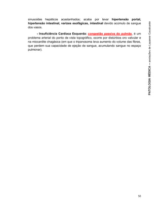 50
sinusoides hepáticos acastanhados; acaba por levar hipertensão portal,
hipertensão intestinal, varizes esofágicas, intestinal devido acúmulo de sangue
dos vasos.
- Insuficiência Cardíaca Esquerda: congestão passiva do pulmão, é um
problema arterial do ponto de vista topográfico, ocorre por distúrbios oro valvular e
na miocardite chagásica (em que o tripanosoma leva aumento do volume das fibras,
que perdem sua capacidade de ejeção de sangue, acumulando sangue no espaço
pulmonar).
 