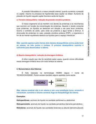 52
A pressão hidrostática é a nossa pressão arterial, quando aumenta a pressão
no capilar, mesmo no processo de hipertensão esse capilar vai dilatar. Aumento de
pressão do líquido naquele capilar favorece saída de líquido.
c) Terceiro desequilíbrio: redução da pressão oncótica proteica.
O nosso organismo só se mantém vivo devido às proteínas e os movimentos
que ocorrem em função da concentração de proteínas. Quando o tecido consome
suas proteínas, os líquidos se deslocam em direção a ele para levar proteínas.
Ocorre o contrário do sódio, para onde vai proteína a água tende a diminuir. A
diminuição de proteínas no vaso, pressão oncótica proteica (POP), o organismo a
fim de se manter equilibrado desloca os líquidos para o espaço intersticial.
Obs: quando aparece pelo menos dois desses desequilíbrios acima pode levar
ao edema, os três juntos é certeza. O próximo desequilíbrio sozinho é
suficiente para desencadear o edema.
d) Quarto desequilíbrio: redução da drenagem linfática.
A linfa é aquilo que não foi recolhido pelos vasos, quando ocorre dificuldade
nessa drenagem linfática leva com toda certeza ao edema.
4. Nomenclatura dos Edemas
É feita baseada na terminologia HIDRO (água) + nome do
TECIDO/CAVIDADE. Porém existem também alguns apelidos como ascite.
Obs: edema cerebral não é um edema e sim uma tumefação turva, acúmulo é
intracelular, aumenta o volume cerebral, foge da fisiopatologia do edema.
Exemplos:
Hidroperitôneo: acúmulo de líquido na cavidade peritoneal ou abdominal.
Hidropericárdio: acúmulo de líquido na cavidade pericárdica (derrame pericárdico).
Hidrotórax: acúmulo de líquido nas cavidades torácicas ou pleural (derrame pleural)
 