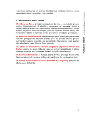 54
veias ilíacas acarretando em acúmulo intersticial dos membros inferiores, não se
enquadra nem como transudado e nem exsudado.
5. Fisiopatologia de alguns edemas
5.1. Edema da Fome: principal consequência da fome é desnutrição proteica
calórica (hipoproteinemia). O alcoólatra enquadra-se na anasarca, diminui a
Pressão oncótica proteica não metaboliza as substâncias tendo esteatose, cirrose,
aumento da pressão hidrostática capilar, saída de líquido no abdome (ascite) e no
interstício leva edema de membros, como é generalizado tem edema generalizado.
5.2. Edema da Glomerulonefrite: nessa patologia ocorre diminuição substancial de
proteínas, principalmente albumina levando queda da pressão oncótica proteica
acarretando em edema tendendo a ser generalizado. Há problemas renais que tem
edema localizado, mas é diferente dessa patologia.
5.3. Edema da Insuficiência Cardíaca Congestiva (Hiperemia) Direita (ICC
Direita): o edema é a ascite, todas as vezes que se referir possibilidade de edema
próxima a hiperemia, ativa ou passiva, é devido à pressão arterial venosa.
5.4. Edema da Elefantíase: ou filariose, ocorre devido à presença de um verme
(Wuchereria bancrofti) nos vasos linfáticos, principalmente dos membros inferiores.
5.5. Edema da Insuficiência Cardíaca Esquerda (ICC esquerda): seminário de
Edema Agudo de Pulmão.
 