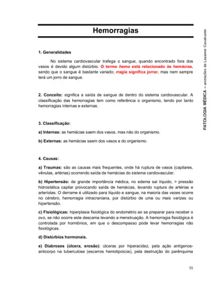 55
Hemorragias
1. Generalidades
No sistema cardiovascular trafega o sangue, quando encontrado fora dos
vasos é devido algum distúrbio. O termo hemo está relacionado às hemácias,
sendo que o sangue é bastante variado; rragia significa jorrar, mas nem sempre
terá um jorro de sangue.
2. Conceito: significa a saída de sangue de dentro do sistema cardiovascular. A
classificação das hemorragias tem como referência o organismo, tendo por tanto
hemorragias internas e externas.
3. Classificação:
a) Internas: as hemácias saem dos vasos, mas não do organismo.
b) Externas: as hemácias saem dos vasos e do organismo.
4. Causas:
a) Traumas: são as causas mais frequentes, onde há ruptura de vasos (capilares,
vênulas, artérias) ocorrendo saída de hemácias do sistema cardiovascular.
b) Hipertensão: de grande importância médica, no edema sai líquido, > pressão
hidrostática capilar provocando saída de hemácias, levando ruptura de artérias e
arteríolas. O derrame é utilizado para líquido e sangue, na maioria das vezes ocorre
no cérebro, hemorragia intracraniana, por distúrbio de uma ou mais varizes ou
hipertensão.
c) Fisiológicas: hiperplasia fisiológica do endométrio ao se preparar para receber o
ovo, se não ocorre este descama levando a menstruação. A hemorragia fisiológica é
controlada por hormônios, em que o descompasso pode levar hemorragias não
fisiológicas.
d) Distúrbios hormonais.
e) Diabroses (úlcera, erosão): úlceras por hiperacidez, pela ação antígenos-
anticorpo na tuberculose (escarros hemotipoicos), pela destruição do parênquima
 