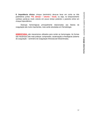 57
6. Importância clínica: choque (seminário) deve-se levar em conta os três
parâmetros juntos: TVL (tempo – volumo - local), ou seja, no tamponamento
cardíaco perde-se muito volume em pouco tempo podendo o paciente entrar em
choque hipovolêmico.
Doenças hemorrágicas principalmente relacionadas aos fatores de
coagulação são muito importantes, mais serão estudadas em Hematologia.
HEMOSTASIA: são mecanismos utilizados para conter as hemorragias. As formas
são mecânicas (são mais práticas: compressão, cauterização) e fisiológicas (sistema
de coagulação – seminário de Coagulação Intravascular Disseminada).
 