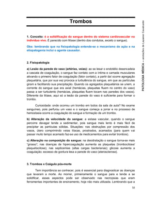 58
Trombos
1. Conceito: é a solidificação do sangue dentro do sistema cardiovascular no
indivíduo vivo. É parecido com litíase (dentro dos condutos, exceto o sangue).
Obs: lembrando que na fisiopatologia entende-se o mecanismo de ação e na
etiopatogenia inclui o agente causador.
2. Fisiopatologia
a) Lesão da parede do vaso (artérias, veias): ao se lesar o endotélio desencadeia
a cascata de coagulação, o sangue faz contato com a íntima e camada musculares
ativando o primeiro fator de coagulação (fator contato), a partir daí ocorre agregação
plaquetária, que por sua vez provoca a turbulência do sangue, em que as partículas
giram e facilitando sua precipitação. Quando os agregados plaquetários se unem, a
corrente do sangue que era axial (hemácias, plaquetas fluem no centro do vaso)
passa a ser turbulento (hemácias, plaquetas fluem tocam nas paredes dos vasos).
Diferente da litíase, aqui só a lesão da parede do vaso é suficiente para formar o
trombo.
Curiosidade: onde ocorreu um trombo em todos da sala de aula? No exame
sanguíneo, pois perfurou um vaso e o sangue começa a jorrar e no processo de
hemostasia ocorre a coagulação do sangue e formação de um trombo.
b) Alteração da velocidade do sangue: a estase vascular, quando o sangue
percorre devagar tende a sedimentar, pois sangue mais lento é mais fácil de
precipitar as partículas sólidas. Situações: nas obstruções por compressão dos
vasos, útero comprimindo veias ilíacas, prostrados, acamados (para quem vai
passar muito tempo acamado faz-se uso de medicamentos para evitar trombos).
c) Alteração na composição do sangue: na desidratação o sangue torna-se mais
“grosso”; nas doenças de hipercoagulação aumenta as plaquetas (trombocitose/
plaquetocitose); nas septicemias (altas cargas bacterianas); glicose aumenta a
coagulação; excesso de gordura lesa a parede do vaso (aterosclerose).
3. Trombos x Coágulo pós-morte
Tem importância se conhecer, pois é essencial para diagnosticar as doenças
que levaram a morte. Ao morrer, primeiramente o sangue para e tende a se
solidificar, esses aspectos pode ser observado nas necropsias que eram
ferramentas importantes de ensinamento, hoje não mais utilizada. Lembrando que a
 
