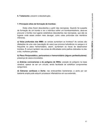 61
6. Tratamento: prevenir e desobstrução.
7. Principais sítios de formação de trombos:
Estes sítios foram descobertos a partir das necropsias. Quando há suspeita
de formação de um trombo e se o indivíduo sofrer um tromboembolismo, deve-se
procurar o trombo nos lugares estatísticos descobertos nas necropsias, que são os
lugares onde esses andam mais devagar, como veias profundas dos membros
inferiores.
a) Veias profundas dos MMII: as varizes aumentam os trombos? As varizes são
dilatações de uma veia (saculação do vaso) que provoca turbulência no sangue e é
frequente no plexo hemorroidário, assim, aumentam os riscos de desenvolver
trombos. É comum também nas zonas de dificuldade como joelhos dobrados no dia-
a-dia, mulheres grávidas.
b) Plexo Periprostático, periovariano e hemorroidário (alguns peritesticulares):
presença de vasos enovelados.
c) Artérias coronarianas e do polígono de Willis: posição do polígono na base
cerebral, apesar de ser um circuito, tendo facilidade de solidificar componentes
sanguíneos.
d) Câmaras cardíacas e Aorta: nas endocardites bacterianas; a aorta por ser
bastante ampla pode adquirir processos inflamatórios em sua extensão.
 