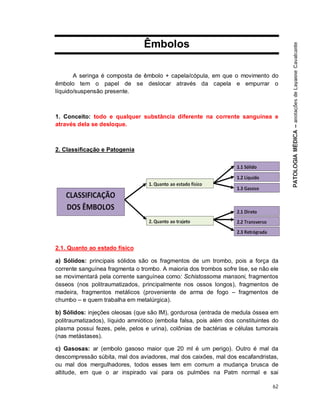 62
Êmbolos
A seringa é composta de êmbolo + capela/cópula, em que o movimento do
êmbolo tem o papel de se deslocar através da capela e empurrar o
líquido/suspensão presente.
1. Conceito: todo e qualquer substância diferente na corrente sanguínea e
através dela se desloque.
2. Classificação e Patogenia
2.1. Quanto ao estado físico
a) Sólidos: principais sólidos são os fragmentos de um trombo, pois a força da
corrente sanguínea fragmenta o trombo. A maioria dos trombos sofre lise, se não ele
se movimentará pela corrente sanguínea como: Schistossoma mansoni, fragmentos
ósseos (nos politraumatizados, principalmente nos ossos longos), fragmentos de
madeira, fragmentos metálicos (proveniente de arma de fogo – fragmentos de
chumbo – e quem trabalha em metalúrgica).
b) Sólidos: injeções oleosas (que são IM), gordurosa (entrada de medula óssea em
politraumatizados), líquido amniótico (embolia falsa, pois além dos constituintes do
plasma possui fezes, pele, pelos e urina), colônias de bactérias e células tumorais
(nas metástases).
c) Gasosas: ar (embolo gasoso maior que 20 ml é um perigo). Outro é mal da
descompressão súbita, mal dos aviadores, mal dos caixões, mal dos escafandristas,
ou mal dos mergulhadores, todos esses tem em comum a mudança brusca de
altitude, em que o ar inspirado vai para os pulmões na Patm normal e sai
 