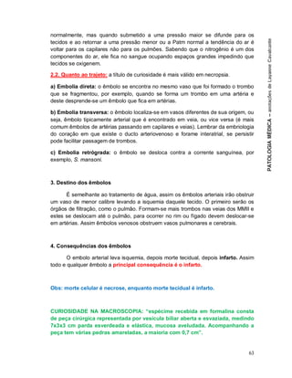 63
normalmente, mas quando submetido a uma pressão maior se difunde para os
tecidos e ao retornar a uma pressão menor ou a Patm normal a tendência do ar é
voltar para os capilares não para os pulmões. Sabendo que o nitrogênio é um dos
componentes do ar, ele fica no sangue ocupando espaços grandes impedindo que
tecidos se oxigenem.
2.2. Quanto ao trajeto: a título de curiosidade é mais válido em necropsia.
a) Embolia direta: o êmbolo se encontra no mesmo vaso que foi formado o trombo
que se fragmentou, por exemplo, quando se forma um trombo em uma artéria e
deste desprende-se um êmbolo que fica em artérias.
b) Embolia transversa: o êmbolo localiza-se em vasos diferentes de sua origem, ou
seja, êmbolo tipicamente arterial que é encontrado em veia, ou vice versa (é mais
comum êmbolos de artérias passando em capilares e veias). Lembrar da embriologia
do coração em que existe o ducto arteriovenoso e forame interatrial, se persistir
pode facilitar passagem de trombos.
c) Embolia retrógrada: o êmbolo se desloca contra a corrente sanguínea, por
exemplo, S. mansoni.
3. Destino dos êmbolos
É semelhante ao tratamento de água, assim os êmbolos arteriais irão obstruir
um vaso de menor calibre levando a isquemia daquele tecido. O primeiro serão os
órgãos de filtração, como o pulmão. Formam-se mais trombos nas veias dos MMII e
estes se deslocam até o pulmão, para ocorrer no rim ou fígado devem deslocar-se
em artérias. Assim êmbolos venosos obstruem vasos pulmonares e cerebrais.
4. Consequências dos êmbolos
O embolo arterial leva isquemia, depois morte tecidual, depois infarto. Assim
todo e qualquer êmbolo a principal consequência é o infarto.
Obs: morte celular é necrose, enquanto morte tecidual é infarto.
CURIOSIDADE NA MACROSCOPIA: “espécime recebida em formalina consta
de peça cirúrgica representada por vesícula biliar aberta e esvaziada, medindo
7x3x3 cm parda esverdeada e elástica, mucosa aveludada. Acompanhando a
peça tem várias pedras amareladas, a maioria com 0,7 cm”.
 
