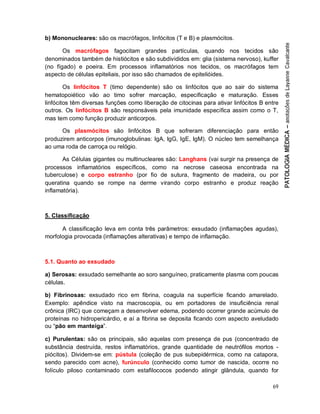 69
b) Mononucleares: são os macrófagos, linfócitos (T e B) e plasmócitos.
Os macrófagos fagocitam grandes partículas, quando nos tecidos são
denominados também de histiócitos e são subdivididos em: glia (sistema nervoso), kuffer
(no fígado) e poeira. Em processos inflamatórios nos tecidos, os macrófagos tem
aspecto de células epiteliais, por isso são chamados de epitelióides.
Os linfócitos T (timo dependente) são os linfócitos que ao sair do sistema
hematopoiético vão ao timo sofrer marcação, especificação e maturação. Esses
linfócitos têm diversas funções como liberação de citocinas para ativar linfócitos B entre
outros. Os linfócitos B são responsáveis pela imunidade específica assim como o T,
mas tem como função produzir anticorpos.
Os plasmócitos são linfócitos B que sofreram diferenciação para então
produzirem anticorpos (imunoglobulinas: IgA, IgG, IgE, IgM). O núcleo tem semelhança
ao uma roda de carroça ou relógio.
As Células gigantes ou multinucleares são: Langhans (vai surgir na presença de
processos inflamatórios específicos, como na necrose caseosa encontrada na
tuberculose) e corpo estranho (por fio de sutura, fragmento de madeira, ou por
queratina quando se rompe na derme virando corpo estranho e produz reação
inflamatória).
5. Classificação
A classificação leva em conta três parâmetros: exsudado (inflamações agudas),
morfologia provocada (inflamações alterativas) e tempo de inflamação.
5.1. Quanto ao exsudado
a) Serosas: exsudado semelhante ao soro sanguíneo, praticamente plasma com poucas
células.
b) Fibrinosas: exsudado rico em fibrina, coagula na superfície ficando amarelado.
Exemplo: apêndice visto na macroscopia, ou em portadores de insuficiência renal
crônica (IRC) que começam a desenvolver edema, podendo ocorrer grande acúmulo de
proteínas no hidropericárdio, e aí a fibrina se deposita ficando com aspecto aveludado
ou “pão em manteiga”.
c) Purulentas: são os principais, são aquelas com presença de pus (concentrado de
substância destruída, restos inflamatórios, grande quantidade de neutrófilos mortos -
piócitos). Dividem-se em: pústula (coleção de pus subepidérmica, como na catapora,
sendo parecido com acne), furúnculo (conhecido como tumor de nascida, ocorre no
folículo piloso contaminado com estafilococos podendo atingir glândula, quando for
 