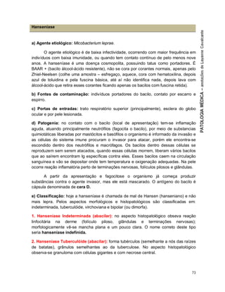 73
Hanseníase
a) Agente etiológico: Micobacterium leprae.
O agente etiológico é de baixa infectividade, ocorrendo com maior frequência em
indivíduos com baixa imunidade, ou quando tem contato contínuo de pelo menos nove
anos. A hanseníase é uma doença cosmopolita, possuindo tatus como portadores. É
BAAR + (bacilo álcool-ácido resistente), não se cora por corantes normais, apenas pelo
Zhiel-Neelsen (colhe uma amostra – esfregaço, aquece, cora com hematoxilina, depois
azul de toluidina e pela fuscina básica, até aí não identifica nada, depois lava com
álcool-ácido que retira esses corantes ficando apenas os bacilos com fuscina retida).
b) Fontes de contaminação: indivíduos portadores do bacilo, contato por escarro e
espirro.
c) Portas de entradas: trato respiratório superior (principalmente), esclera do globo
ocular e por pele lesionada.
d) Patogenia: no contato com o bacilo (local de apresentação) tem-se inflamação
aguda, atuando principalmente neutrófilos (fagocita o bacilo), por meio de substancias
quimiotáticas liberadas por mastócitos e basófilos o organismo é informado da invasão e
as células do sistema imune procuram o invasor para atacar, porém ele encontra-se
escondido dentro dos neutrófilos e macrófagos. Os bacilos dentro dessas células se
reproduzem sem serem atacados, quando essas células morrem, liberam vários bacilos
que ao saírem encontram Ig específicas contra eles. Esses bacilos caem na circulação
sanguínea e vão se depositar onde tem temperatura e oxigenação adequadas. Na pele
ocorre reação inflamatória perto de terminações nervosas, folículos pilosos e glândulas.
A partir da apresentação e fagocitose o organismo já começa produzir
substâncias contra o agente invasor, mas ele está mascarado. O antígeno do bacilo é
cápsula denominada de cera D.
e) Classificação: hoje a hanseníase é chamada de mal de Hansen (hanseniano) e não
mais lepra. Pelos aspectos morfológicos e histopatológicos são classificadas em:
indeterminada, tuberculóide, virchoviana e bipolar (ou dimorfa).
1. Hanseníase Indeterminada (abacilar): no aspecto histopatológico obseva reação
linfocitária na derme (folículo piloso, glândulas e terminações nervosas);
morfologicamente vê-se mancha plana e um pouco clara. O nome correto deste tipo
seria hanseníase indefinida.
2. Hanseníase Tuberculóide (abacilar): forma tubérculos (semelhante a nós das raízes
de batatas), grânulos semelhantes ao da tuberculose. No aspecto histopatológico
observa-se granuloma com células gigantes e com necrose central.
 