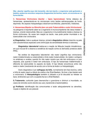 74
Obs: abacilar significa que não transmite, não tem bacilo, o organismo está ganhando a
batalha, podem-se encontrar resquícios (fragmentos) de bacilos, assim, só encontra-se na
forma bacilar.
3. Hanseníase Virchoviana (bacilar – lepra lepromatosa): forma clássica da
hanseníase, apresentando-se na microscopia como lesões esbranquiçadas de fundo
deprimido. No aspecto histopatológico observam-se linfócitos, plasmócitos, histiócitos.
4. Hanseníase Bipolar ou Dimorfa (tem um polo Tuberculóide e outro Virchoviana):
na patogenia é importante saber se o organismo é imunocompetente não deixa instalar a
doença, virando tuberculóide. Mas se o organismo é imunodeficiente instala a doença na
forma virchoviana. Às vezes tem reação ao bacilo, mas pode perder imunidade e de
tuberculóide virar virchoviana.
e) Diagnóstico: toda e qualquer doença, primeiro diagnóstico clínico (mancha na pele
com características especiais como diminuição da sensibilidade térmica e dolorosa).
Diagnóstico laboratorial realiza-se a reação de Mitsuda (reação intradérmica),
em que inocula ID e observa a existência de reação contra os derivados proteicos (teste
PPD).
Na análise do diagnostico laboratorial: não reator (significa tipo virchoviana);
reator (indeterminada ou tuberculóide) e forte reator (tuberculóide). Ao injetar o antígeno
no antebraço e analisa, quando for não reator mostra que não tem anticorpos e a pior
resposta, pois quando é reator tem anticorpos. O tipo de hanseníase indeterminada é
diferente da tuberculóide no aspecto da lesão. O tipo bibolar encontra-se entre não
reator e reator (resolvendo de acordo com a forma da lesão e a histopatologia).
Outro diagnóstico é por esfregaço da linfa, normalmente tem face leonina, colhe
a linfa do septo nasal ou lóbulo da orelha e faz Zhiel-Neelsen. Se tiver o tipo bipolar será
a virchoviana. O Histopatológico também é utilizado e já foi discutido ao retratar os
tipos, lembrando que com a suspeita faz-se o Zhiel-Neelsen.
f) Tratamento: corticoide (para desmanchar o granuloma e diminuir a imunidade, os
casos de reincidia ocorre devido seu uso), bactericida e bacteriostático.
g) Profilaxia: identificação dos comunicantes e isolar adequadamente os utensílios,
roupas e objetos de uso pessoal.
 