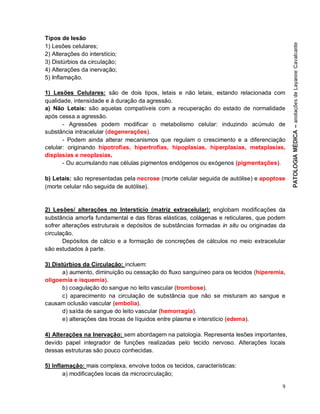 9
Tipos de lesão
1) Lesões celulares;
2) Alterações do interstício;
3) Distúrbios da circulação;
4) Alterações da inervação;
5) Inflamação.
1) Lesões Celulares: são de dois tipos, letais e não letais, estando relacionada com
qualidade, intensidade e à duração da agressão.
a) Não Letais: são aquelas compatíveis com a recuperação do estado de normalidade
após cessa a agressão.
- Agressões podem modificar o metabolismo celular: induzindo acúmulo de
substância intracelular (degenerações).
- Podem ainda alterar mecanismos que regulam o crescimento e a diferenciação
celular: originando hipotrofias, hipertrofias, hipoplasias, hiperplasias, metaplasias,
displasias e neoplasias.
- Ou acumulando nas células pigmentos endógenos ou exógenos (pigmentações).
b) Letais: são representadas pela necrose (morte celular seguida de autólise) e apoptose
(morte celular não seguida de autólise).
2) Lesões/ alterações no Interstício (matriz extracelular): englobam modificações da
substância amorfa fundamental e das fibras elásticas, colágenas e reticulares, que podem
sofrer alterações estruturais e depósitos de substâncias formadas in situ ou originadas da
circulação.
Depósitos de cálcio e a formação de concreções de cálculos no meio extracelular
são estudados à parte.
3) Distúrbios da Circulação: incluem:
a) aumento, diminuição ou cessação do fluxo sanguíneo para os tecidos (hiperemia,
oligoemia e isquemia).
b) coagulação do sangue no leito vascular (trombose).
c) aparecimento na circulação de substância que não se misturam ao sangue e
causam oclusão vascular (embolia).
d) saída de sangue do leito vascular (hemorragia).
e) alterações das trocas de líquidos entre plasma e interstício (edema).
4) Alterações na Inervação: sem abordagem na patologia. Representa lesões importantes,
devido papel integrador de funções realizadas pelo tecido nervoso. Alterações locais
dessas estruturas são pouco conhecidas.
5) Inflamação: mais complexa, envolve todos os tecidos, características:
a) modificações locais da microcirculação;
 
