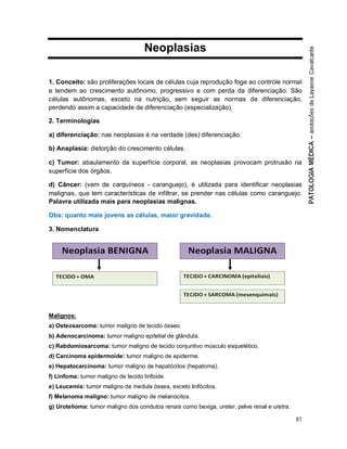 81
Neoplasias
1. Conceito: são proliferações locais de células cuja reprodução foge ao controle normal
e tendem ao crescimento autônomo, progressivo e com perda da diferenciação. São
células autônomas, exceto na nutrição, sem seguir as normas de diferenciação,
perdendo assim a capacidade de diferenciação (especialização).
2. Terminologias
a) diferenciação: nas neoplasias é na verdade (des) diferenciação.
b) Anaplasia: distorção do crescimento células.
c) Tumor: abaulamento da superfície corporal, as neoplasias provocam protrusão na
superfície dos órgãos.
d) Câncer: (vem de carquíneos - caranguejo), é utilizada para identificar neoplasias
malignas, que tem características de infiltrar, se prender nas células como caranguejo.
Palavra utilizada mais para neoplasias malignas.
Obs: quanto mais jovens as células, maior gravidade.
3. Nomenclatura
Malignos:
a) Osteosarcoma: tumor maligno de tecido ósseo.
b) Adenocarcinoma: tumor maligno epitelial de glândula.
c) Rabdomiosarcoma: tumor maligno de tecido conjuntivo músculo esquelético.
d) Carcinoma epidermoide: tumor maligno de epiderme.
e) Hepatocarcinoma: tumor maligno de hepatócitos (hepatoma).
f) Linfoma: tumor maligno de tecido linfoide.
e) Leucemia: tumor maligno de medula óssea, exceto linfócitos.
f) Melanoma maligno: tumor maligno de melanócitos.
g) Urotelioma: tumor maligno dos condutos renais como bexiga, ureter, pelve renal e uretra.
 