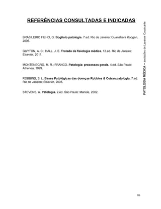 86
REFERÊNCIAS CONSULTADAS E INDICADAS
BRASILEIRO FILHO, G. Bogliolo patologia. 7.ed. Rio de Janeiro: Guanabara Koogan,
2006.
GUYTON, A. C.; HALL, J. E. Tratado de fisiologia médica. 12.ed. Rio de Janeiro:
Elsevier, 2011.
MONTENEGRO, M. R.; FRANCO. Patologia: processos gerais. 4.ed. São Paulo:
Atheneu, 1999.
ROBBINS, S. L. Bases Patológicas das doenças Robbins & Cotran patologia. 7.ed.
Rio de Janeiro: Elsevier, 2005.
STEVENS, A. Patologia. 2.ed. São Paulo: Manole, 2002.
 
